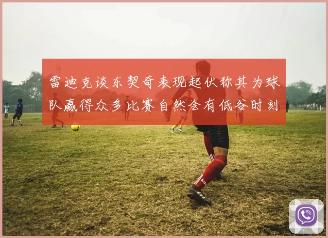 雷迪克谈东契奇表现起伏称其为球队赢得众多比赛自然会有低谷时刻