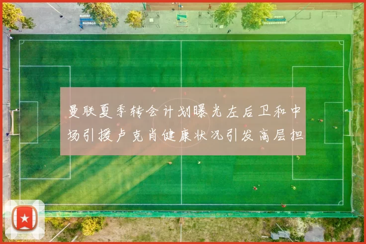 曼联夏季转会计划曝光左后卫和中场引援卢克肖健康状况引发高层担忧