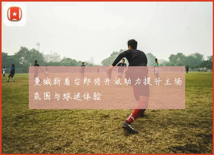 曼城新看台即将开放助力提升主场氛围与球迷体验
