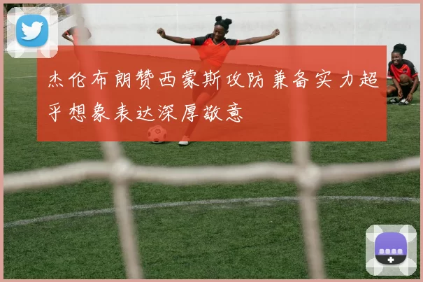 杰伦布朗赞西蒙斯攻防兼备实力超乎想象表达深厚敬意