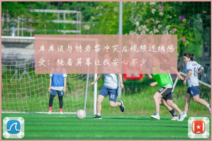 库库谈与特劳雷冲突后视频连线感受：隔着屏幕让我安心不少