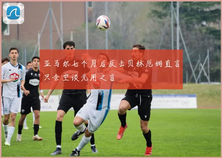 亚马尔七个月后反击贝林厄姆直言只会空谈无用之言