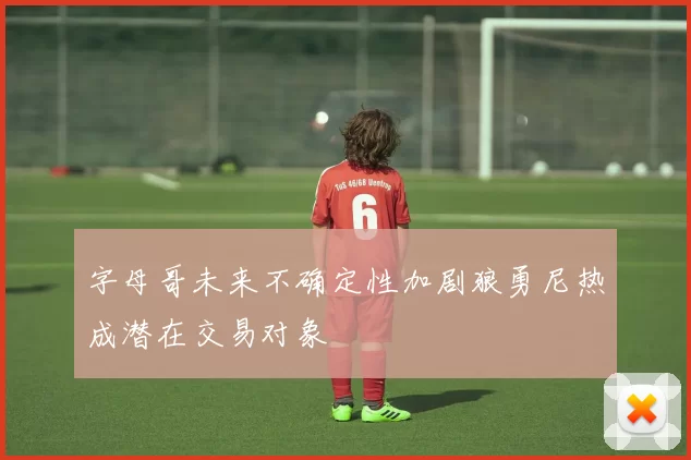 字母哥未来不确定性加剧狼勇尼热成潜在交易对象