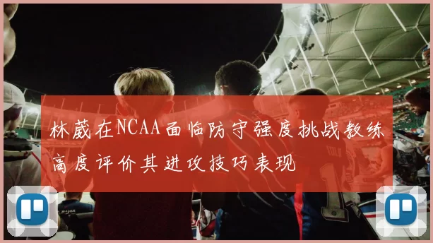 林葳在NCAA面临防守强度挑战教练高度评价其进攻技巧表现
