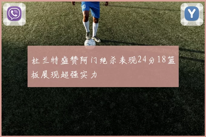 杜兰特盛赞阿门绝杀表现24分18篮板展现超强实力