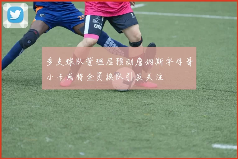 多支球队管理层预测詹姆斯字母哥小卡或将全员换队引发关注