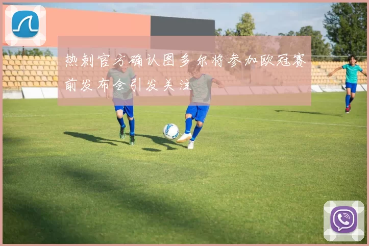 热刺官方确认图多尔将参加欧冠赛前发布会引发关注