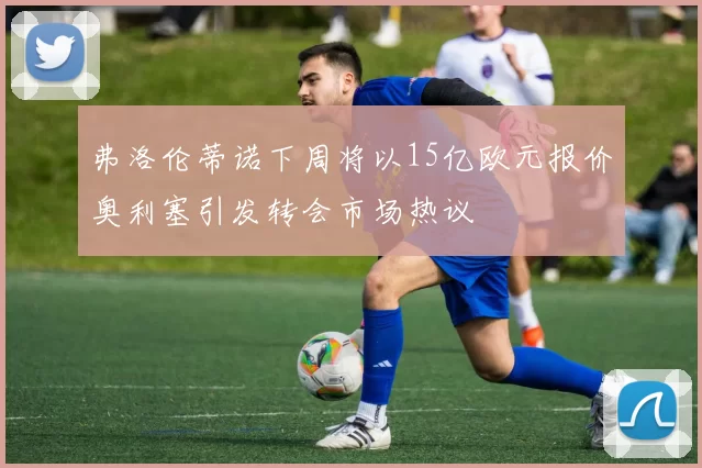 弗洛伦蒂诺下周将以15亿欧元报价奥利塞引发转会市场热议