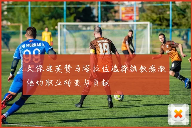 久保建英赞马塔拉佐选择执教感激他的职业转变与贡献
