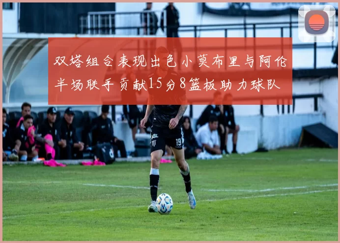 双塔组合表现出色小莫布里与阿伦半场联手贡献15分8篮板助力球队