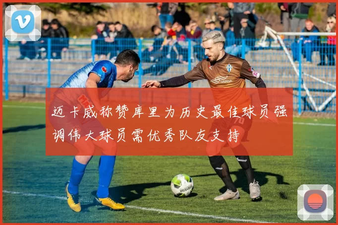 迈卡威称赞库里为历史最佳球员强调伟大球员需优秀队友支持