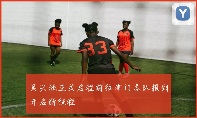 吴兴涵正式启程前往津门虎队报到开启新征程
