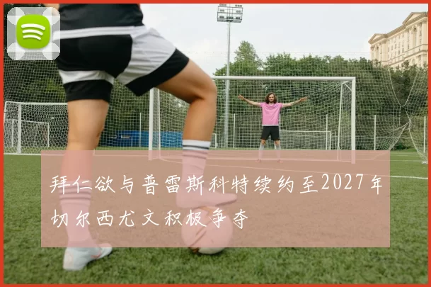 拜仁欲与普雷斯科特续约至2027年切尔西尤文积极争夺