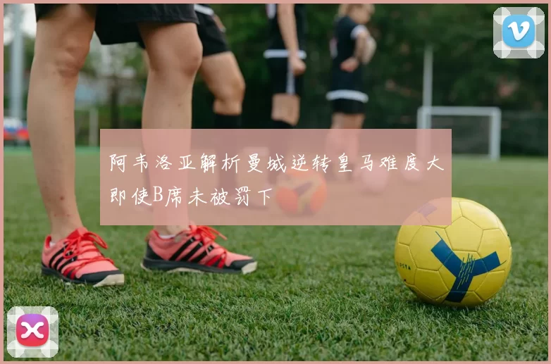 阿韦洛亚解析曼城逆转皇马难度大即使B席未被罚下