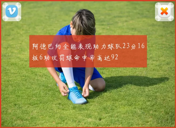 阿德巴约全能表现助力球队23分16板6助攻罚球命中率高达92