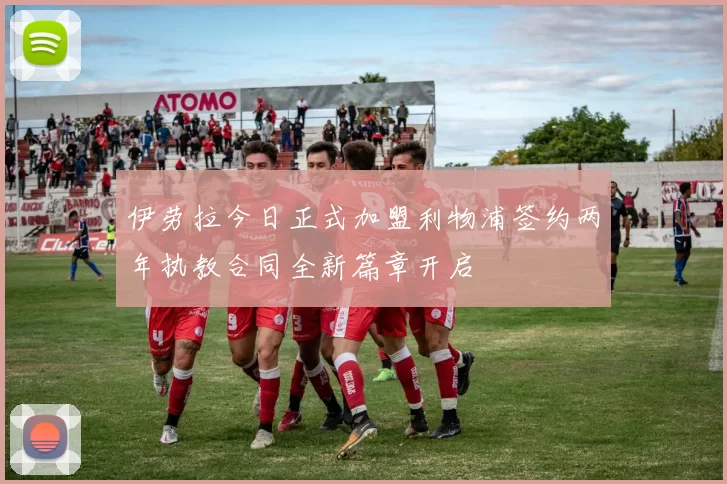 伊劳拉今日正式加盟利物浦签约两年执教合同全新篇章开启